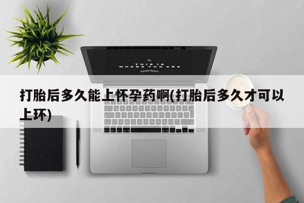 打胎药在线购买方式打胎后多久能上怀孕药啊(打胎后多久才可以上环)