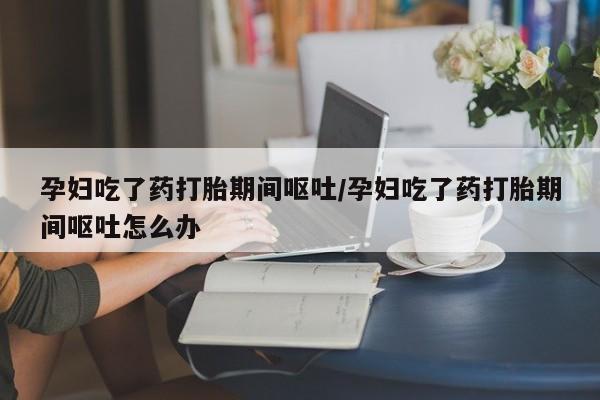 打胎药在线购买方式孕妇吃了药打胎期间呕吐/孕妇吃了药打胎期间呕吐怎么办