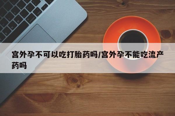 打胎药在线购买方式宫外孕不可以吃打胎药吗/宫外孕不能吃流产药吗
