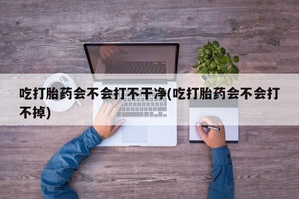 打胎药在线购买方式吃打胎药会不会打不干净(吃打胎药会不会打不掉)