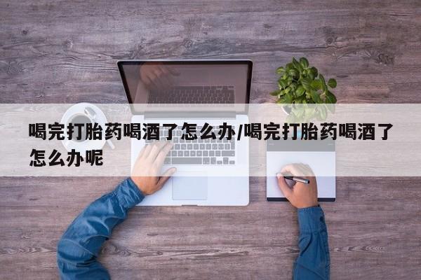 打胎药在线购买方式喝完打胎药喝酒了怎么办/喝完打胎药喝酒了怎么办呢