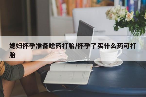 打胎药在线购买方式媳妇怀孕准备啥药打胎/怀孕了买什么药可打胎