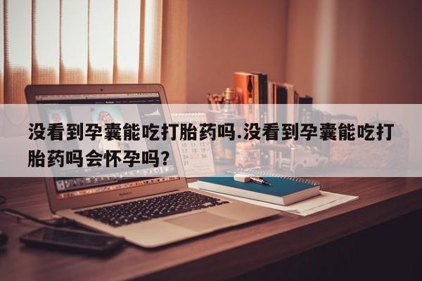 打胎药在线购买方式没看到孕囊能吃打胎药吗.没看到孕囊能吃打胎药吗会怀孕吗？